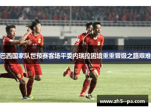 巴西国家队世预赛客场平委内瑞拉困境重重晋级之路艰难