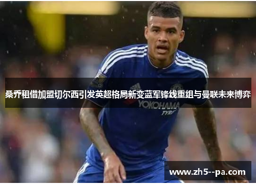 桑乔租借加盟切尔西引发英超格局新变蓝军锋线重组与曼联未来博弈