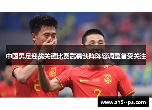 中国男足迎战关键比赛武磊缺阵阵容调整备受关注