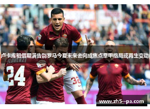 卢卡库租借期满告别罗马今夏未来去向成焦点意甲格局或再生变动