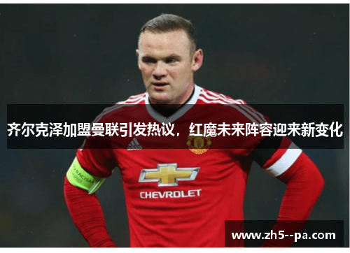 齐尔克泽加盟曼联引发热议,红魔未来阵容迎来新变化 齐尔克泽加盟曼联引发热议,红魔未来阵容迎来新变化
