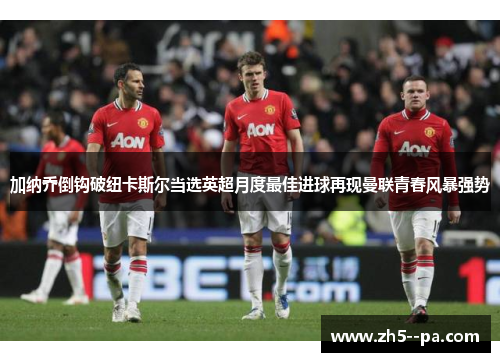 加纳乔倒钩破纽卡斯尔当选英超月度最佳进球再现曼联青春风暴强势